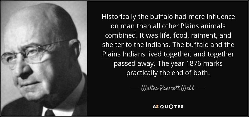 Historically the buffalo had more influence on man than all other Plains animals combined. It was life, food, raiment, and shelter to the Indians. The buffalo and the Plains Indians lived together, and together passed away. The year 1876 marks practically the end of both. - Walter Prescott Webb