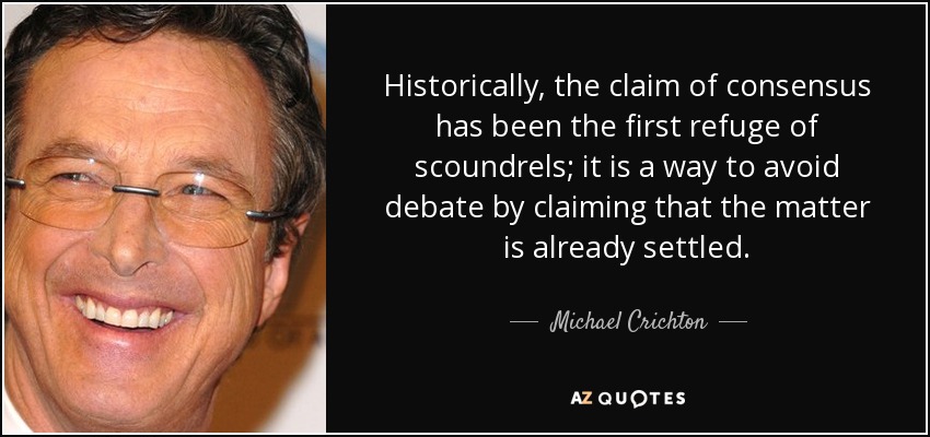 Historically, the claim of consensus has been the first refuge of scoundrels; it is a way to avoid debate by claiming that the matter is already settled. - Michael Crichton