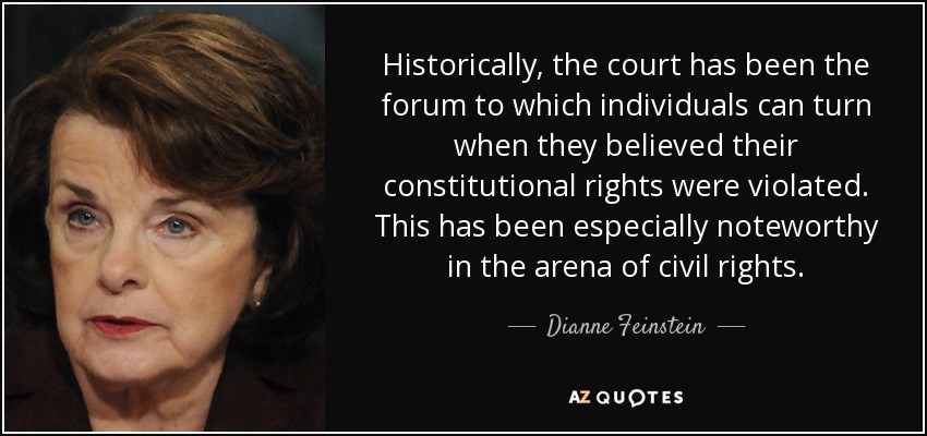Historically, the court has been the forum to which individuals can turn when they believed their constitutional rights were violated. This has been especially noteworthy in the arena of civil rights. - Dianne Feinstein