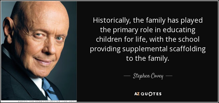 Historically, the family has played the primary role in educating children for life, with the school providing supplemental scaffolding to the family. - Stephen Covey