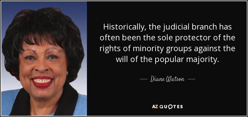 Historically, the judicial branch has often been the sole protector of the rights of minority groups against the will of the popular majority. - Diane Watson