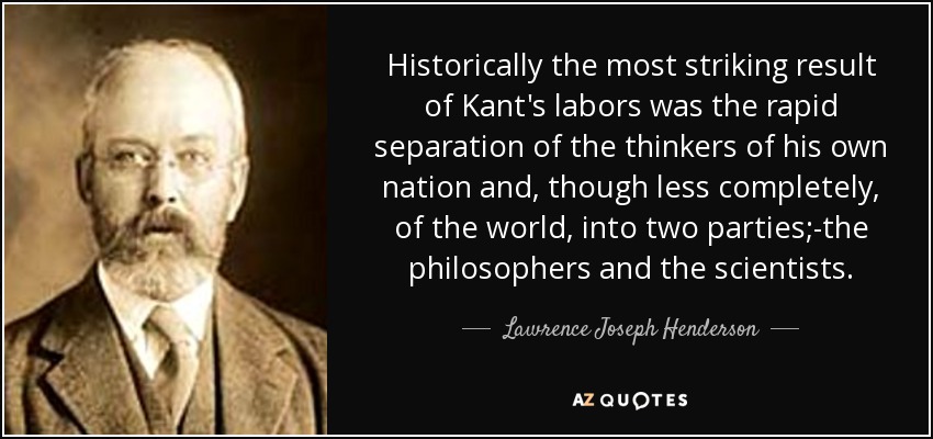 Historically the most striking result of Kant's labors was the rapid separation of the thinkers of his own nation and, though less completely, of the world, into two parties;-the philosophers and the scientists. - Lawrence Joseph Henderson