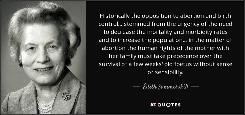 Historically the opposition to abortion and birth control ... stemmed from the urgency of the need to decrease the mortality and morbidity rates and to increase the population ... in the matter of abortion the human rights of the mother with her family must take precedence over the survival of a few weeks' old foetus without sense or sensibility. - Edith Summerskill, Baroness Summerskill
