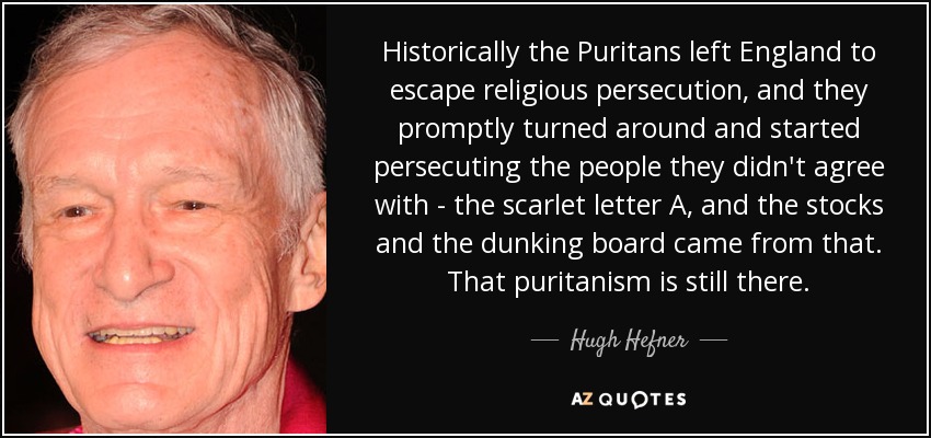 Historically the Puritans left England to escape religious persecution, and they promptly turned around and started persecuting the people they didn't agree with - the scarlet letter A, and the stocks and the dunking board came from that. That puritanism is still there. - Hugh Hefner