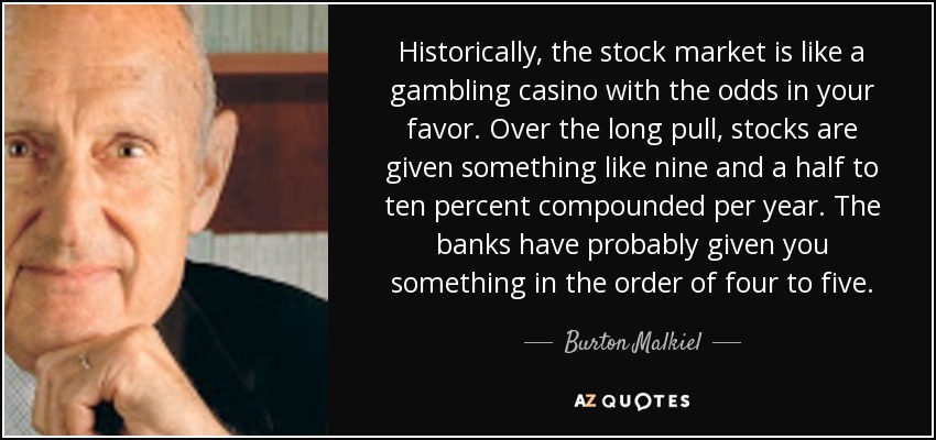 Historically, the stock market is like a gambling casino with the odds in your favor. Over the long pull, stocks are given something like nine and a half to ten percent compounded per year. The banks have probably given you something in the order of four to five. - Burton Malkiel