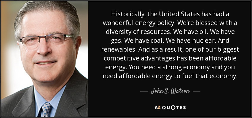 Historically, the United States has had a wonderful energy policy. We're blessed with a diversity of resources. We have oil. We have gas. We have coal. We have nuclear. And renewables. And as a result, one of our biggest competitive advantages has been affordable energy. You need a strong economy and you need affordable energy to fuel that economy. - John S. Watson