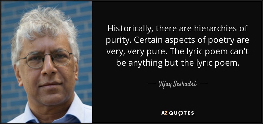 Historically, there are hierarchies of purity. Certain aspects of poetry are very, very pure. The lyric poem can't be anything but the lyric poem. - Vijay Seshadri