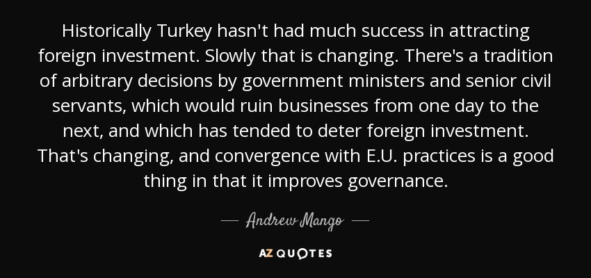 Historically Turkey hasn't had much success in attracting foreign investment. Slowly that is changing. There's a tradition of arbitrary decisions by government ministers and senior civil servants, which would ruin businesses from one day to the next, and which has tended to deter foreign investment. That's changing, and convergence with E.U. practices is a good thing in that it improves governance. - Andrew Mango
