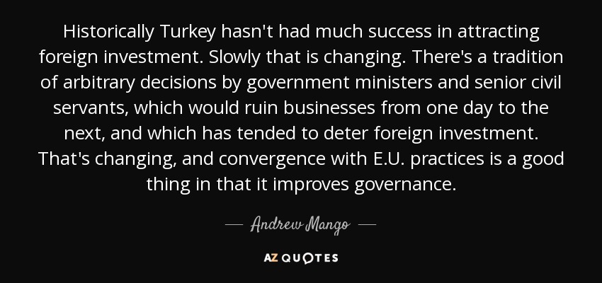 Historically Turkey hasn't had much success in attracting foreign investment. Slowly that is changing. There's a tradition of arbitrary decisions by government ministers and senior civil servants, which would ruin businesses from one day to the next, and which has tended to deter foreign investment. That's changing, and convergence with E.U. practices is a good thing in that it improves governance. - Andrew Mango