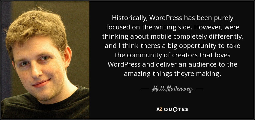 Historically, WordPress has been purely focused on the writing side. However, were thinking about mobile completely differently, and I think theres a big opportunity to take the community of creators that loves WordPress and deliver an audience to the amazing things theyre making. - Matt Mullenweg