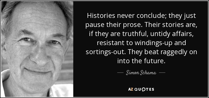 Histories never conclude; they just pause their prose. Their stories are, if they are truthful, untidy affairs, resistant to windings-up and sortings-out. They beat raggedly on into the future. - Simon Schama