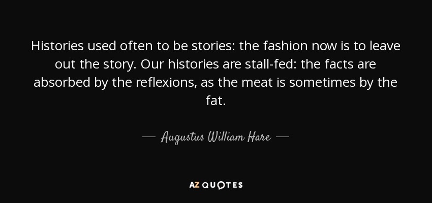 Histories used often to be stories: the fashion now is to leave out the story. Our histories are stall-fed: the facts are absorbed by the reflexions, as the meat is sometimes by the fat. - Augustus William Hare