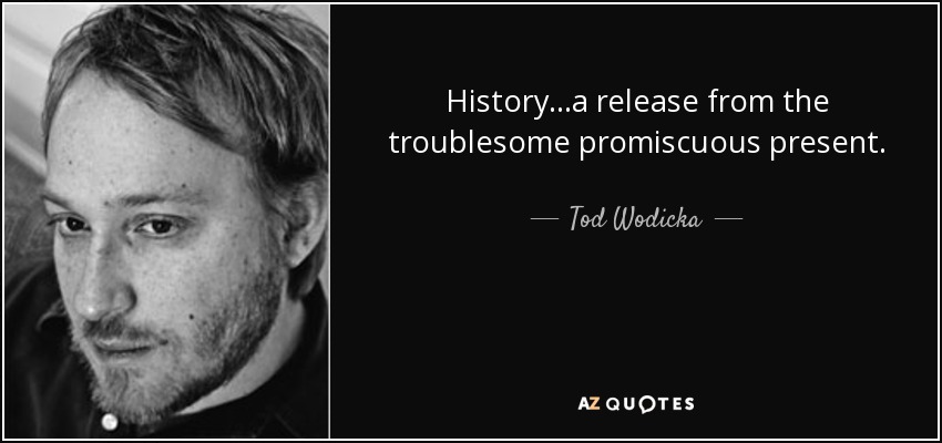 History...a release from the troublesome promiscuous present. - Tod Wodicka