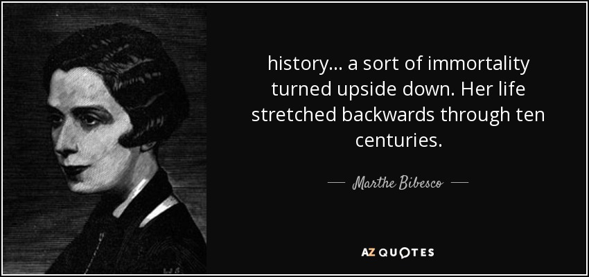 history ... a sort of immortality turned upside down. Her life stretched backwards through ten centuries. - Marthe Bibesco