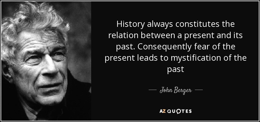 History always constitutes the relation between a present and its past. Consequently fear of the present leads to mystification of the past - John Berger