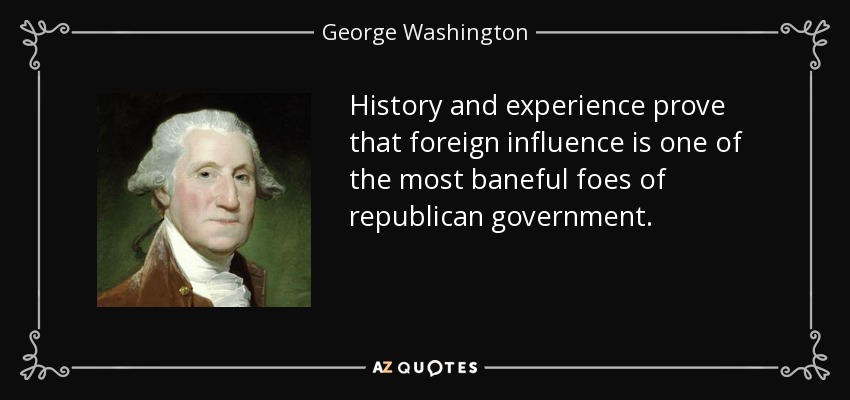 History and experience prove that foreign influence is one of the most baneful foes of republican government. - George Washington