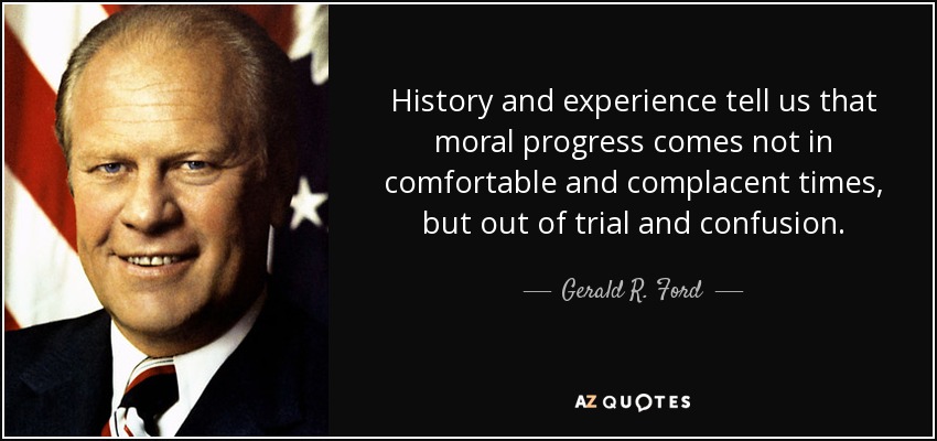 History and experience tell us that moral progress comes not in comfortable and complacent times, but out of trial and confusion. - Gerald R. Ford