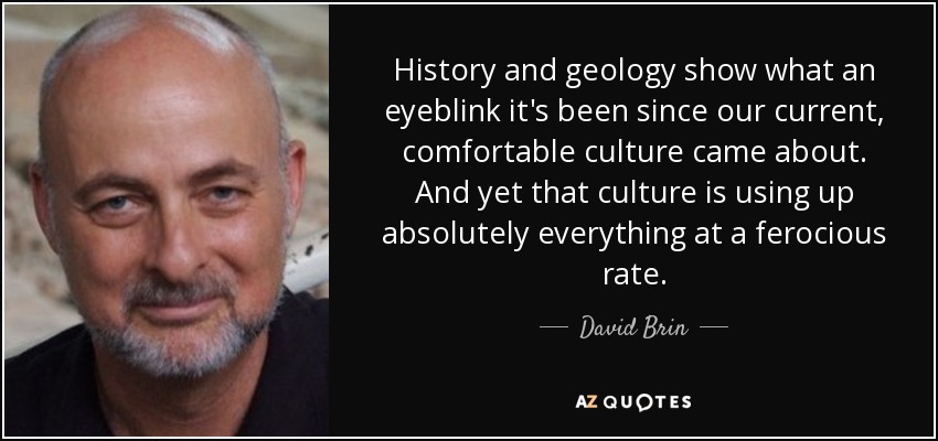 History and geology show what an eyeblink it's been since our current, comfortable culture came about. And yet that culture is using up absolutely everything at a ferocious rate. - David Brin