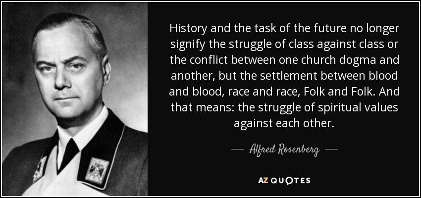 History and the task of the future no longer signify the struggle of class against class or the conflict between one church dogma and another, but the settlement between blood and blood, race and race, Folk and Folk. And that means: the struggle of spiritual values against each other. - Alfred Rosenberg
