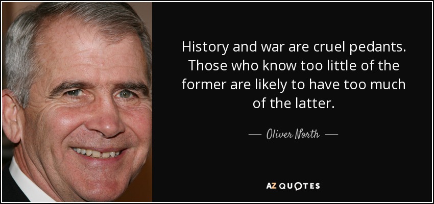 History and war are cruel pedants. Those who know too little of the former are likely to have too much of the latter. - Oliver North