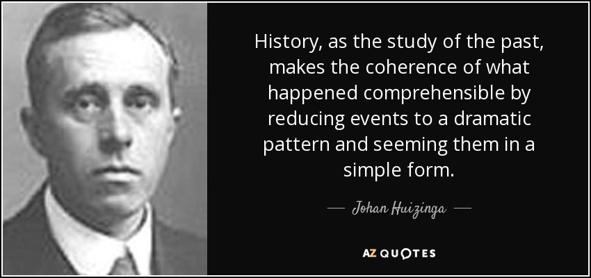 History, as the study of the past, makes the coherence of what happened comprehensible by reducing events to a dramatic pattern and seeming them in a simple form. - Johan Huizinga