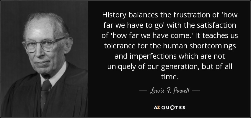 History balances the frustration of 'how far we have to go' with the satisfaction of 'how far we have come.' It teaches us tolerance for the human shortcomings and imperfections which are not uniquely of our generation, but of all time. - Lewis F. Powell, Jr.