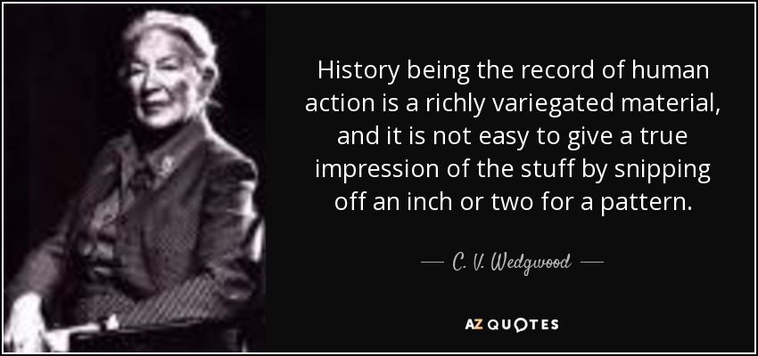 History being the record of human action is a richly variegated material, and it is not easy to give a true impression of the stuff by snipping off an inch or two for a pattern. - C. V. Wedgwood