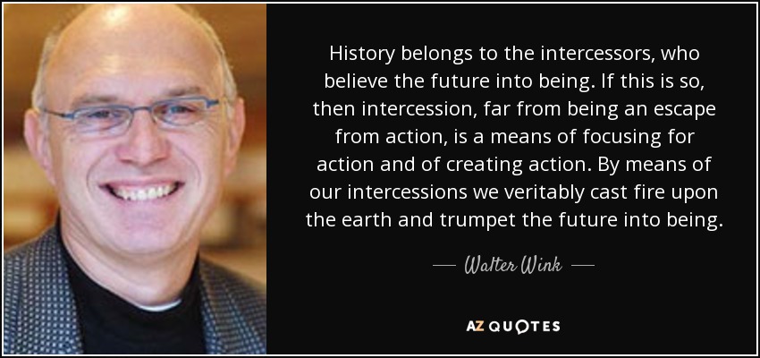 History belongs to the intercessors, who believe the future into being. If this is so, then intercession, far from being an escape from action, is a means of focusing for action and of creating action. By means of our intercessions we veritably cast fire upon the earth and trumpet the future into being. - Walter Wink