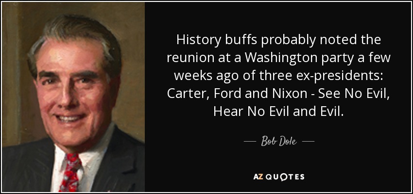 History buffs probably noted the reunion at a Washington party a few weeks ago of three ex-presidents: Carter, Ford and Nixon - See No Evil, Hear No Evil and Evil. - Bob Dole