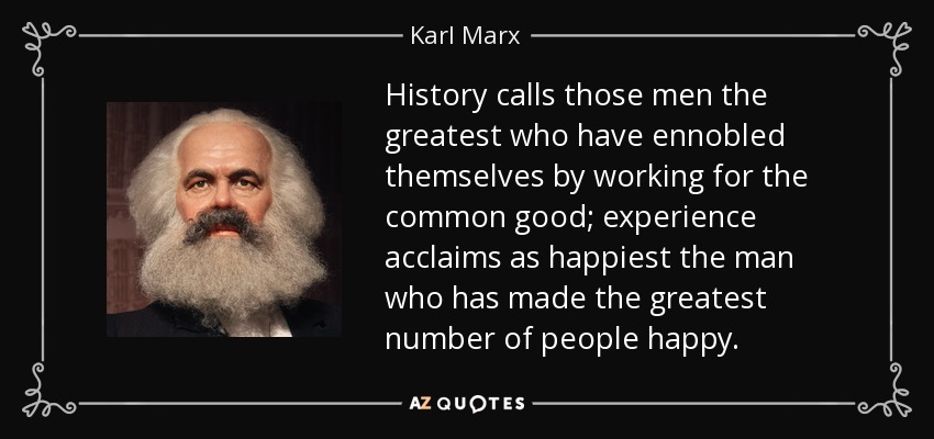 History calls those men the greatest who have ennobled themselves by working for the common good; experience acclaims as happiest the man who has made the greatest number of people happy. - Karl Marx