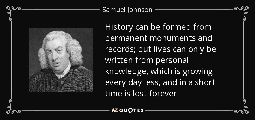 History can be formed from permanent monuments and records; but lives can only be written from personal knowledge, which is growing every day less, and in a short time is lost forever. - Samuel Johnson