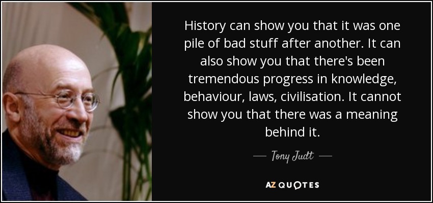 History can show you that it was one pile of bad stuff after another. It can also show you that there's been tremendous progress in knowledge, behaviour, laws, civilisation. It cannot show you that there was a meaning behind it. - Tony Judt