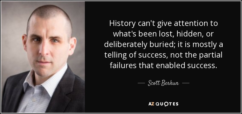 History can't give attention to what's been lost, hidden, or deliberately buried; it is mostly a telling of success, not the partial failures that enabled success. - Scott Berkun