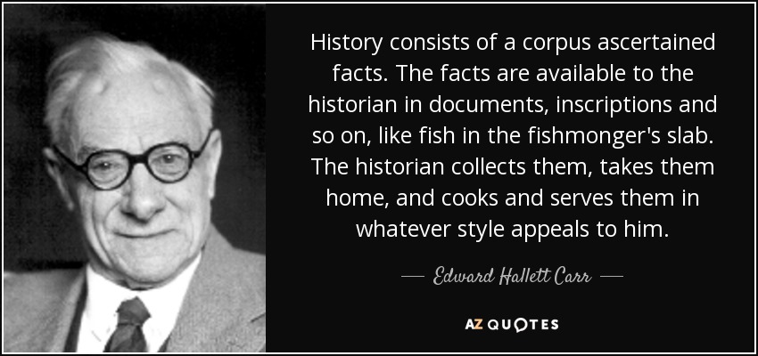 History consists of a corpus ascertained facts. The facts are available to the historian in documents, inscriptions and so on, like fish in the fishmonger's slab. The historian collects them, takes them home, and cooks and serves them in whatever style appeals to him. - Edward Hallett Carr