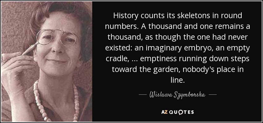 History counts its skeletons in round numbers. A thousand and one remains a thousand, as though the one had never existed: an imaginary embryo, an empty cradle, ... emptiness running down steps toward the garden, nobody's place in line. - Wislawa Szymborska