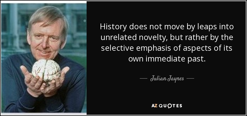 History does not move by leaps into unrelated novelty, but rather by the selective emphasis of aspects of its own immediate past. - Julian Jaynes