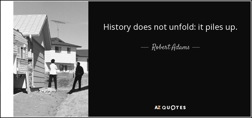 History does not unfold: it piles up. - Robert Adams