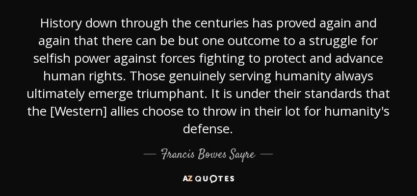 History down through the centuries has proved again and again that there can be but one outcome to a struggle for selfish power against forces fighting to protect and advance human rights. Those genuinely serving humanity always ultimately emerge triumphant. It is under their standards that the [Western] allies choose to throw in their lot for humanity's defense. - Francis Bowes Sayre, Sr.