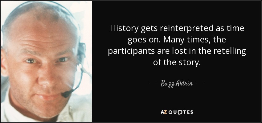 History gets reinterpreted as time goes on. Many times, the participants are lost in the retelling of the story. - Buzz Aldrin