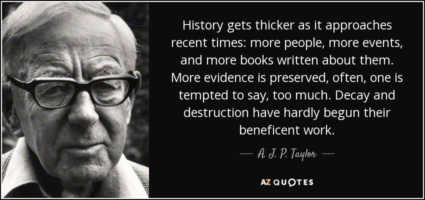 History gets thicker as it approaches recent times: more people, more events, and more books written about them. More evidence is preserved, often, one is tempted to say, too much. Decay and destruction have hardly begun their beneficent work. - A. J. P. Taylor