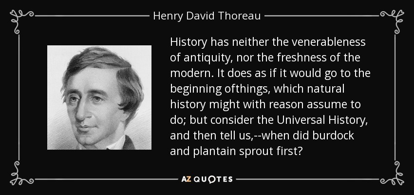 History has neither the venerableness of antiquity, nor the freshness of the modern. It does as if it would go to the beginning ofthings, which natural history might with reason assume to do; but consider the Universal History, and then tell us,--when did burdock and plantain sprout first? - Henry David Thoreau