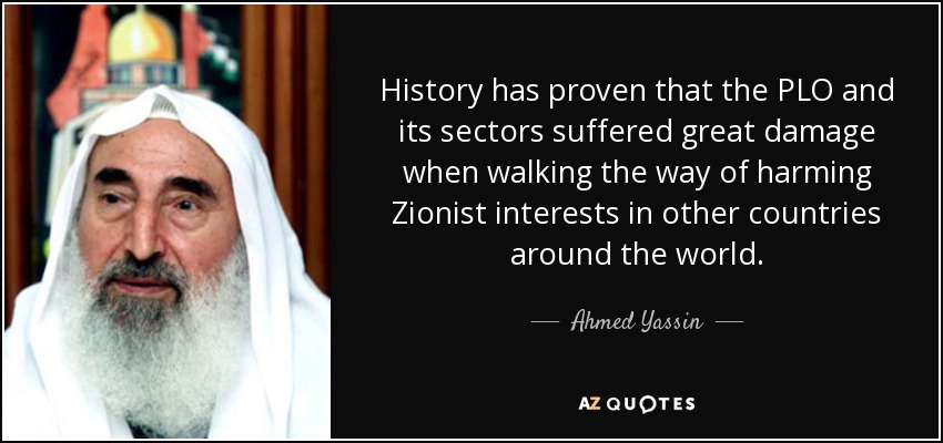 History has proven that the PLO and its sectors suffered great damage when walking the way of harming Zionist interests in other countries around the world. - Ahmed Yassin