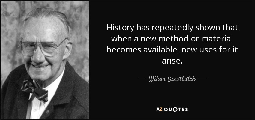 History has repeatedly shown that when a new method or material becomes available, new uses for it arise. - Wilson Greatbatch