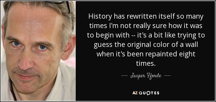 History has rewritten itself so many times I'm not really sure how it was to begin with -- it's a bit like trying to guess the original color of a wall when it's been repainted eight times. - Jasper Fforde