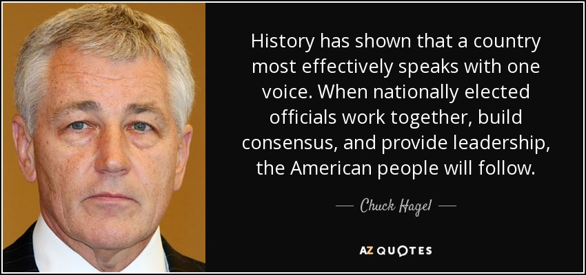 History has shown that a country most effectively speaks with one voice. When nationally elected officials work together, build consensus, and provide leadership, the American people will follow. - Chuck Hagel