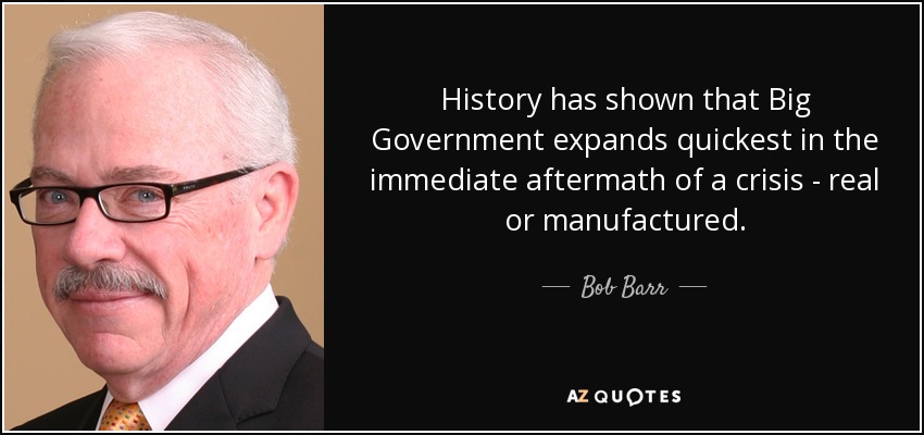 History has shown that Big Government expands quickest in the immediate aftermath of a crisis - real or manufactured. - Bob Barr