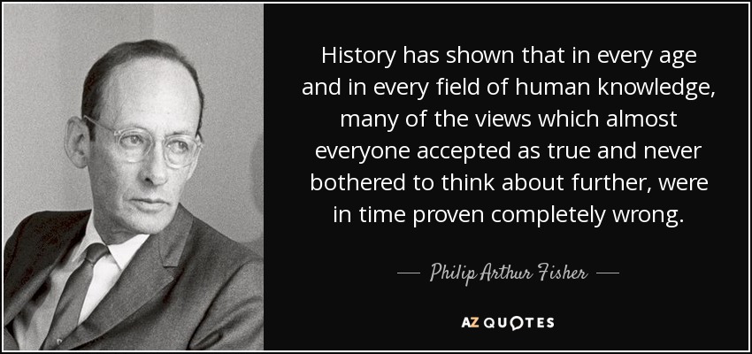 History has shown that in every age and in every field of human knowledge, many of the views which almost everyone accepted as true and never bothered to think about further, were in time proven completely wrong. - Philip Arthur Fisher