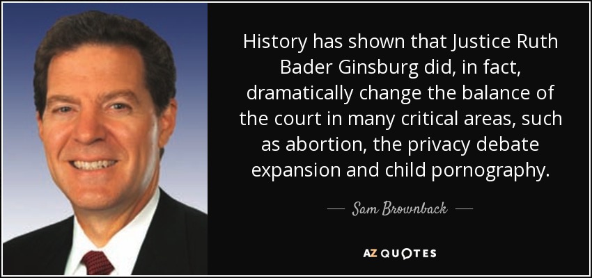 History has shown that Justice Ruth Bader Ginsburg did, in fact, dramatically change the balance of the court in many critical areas, such as abortion, the privacy debate expansion and child pornography. - Sam Brownback