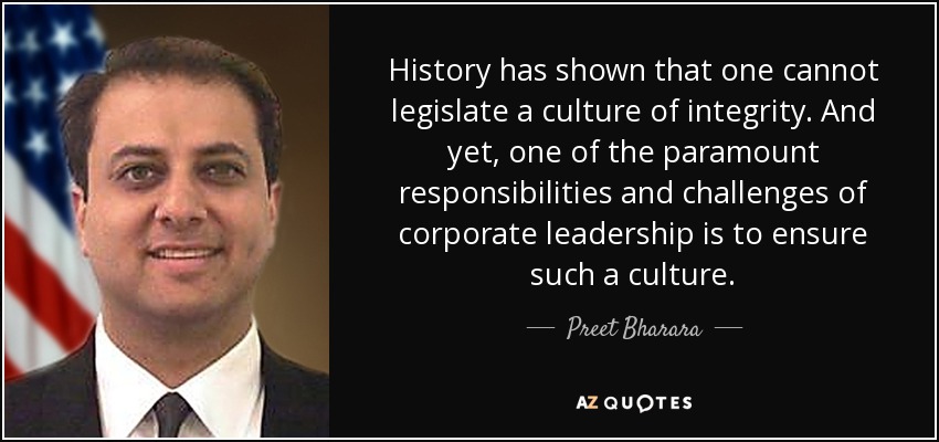 History has shown that one cannot legislate a culture of integrity. And yet, one of the paramount responsibilities and challenges of corporate leadership is to ensure such a culture. - Preet Bharara