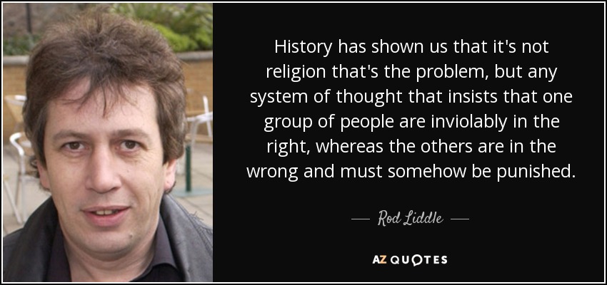 History has shown us that it's not religion that's the problem, but any system of thought that insists that one group of people are inviolably in the right, whereas the others are in the wrong and must somehow be punished. - Rod Liddle